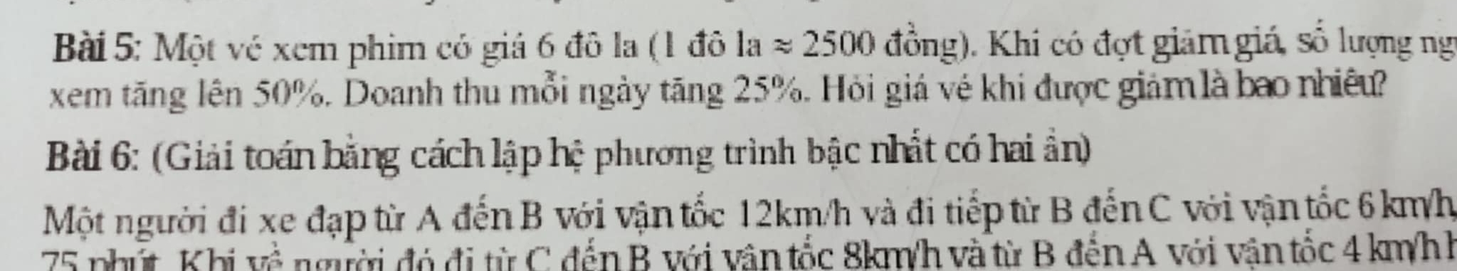 Một vé xem phim có giá 6 đô la (1 đô laapprox 2500 đồng). Khi có đợt giảm giá, số lượng ng 
xem tăng lên 50%. Doanh thu mỗi ngày tăng 25%. Hỏi giá vé khi được giảm là bao nhiêu? 
Bài 6: (Giải toán bằng cách lập hệ phương trình bậc nhất có hai ẩn) 
Một người đi xe đạp từ A đến B với vận tốc 12km/h và đi tiếp từ B đến C với vận tốc 6 km/h
75 phút Khi về người đó đi từ C đến B với vân tốc 8km/h và từ B đến A với vận tốc 4 km/hh