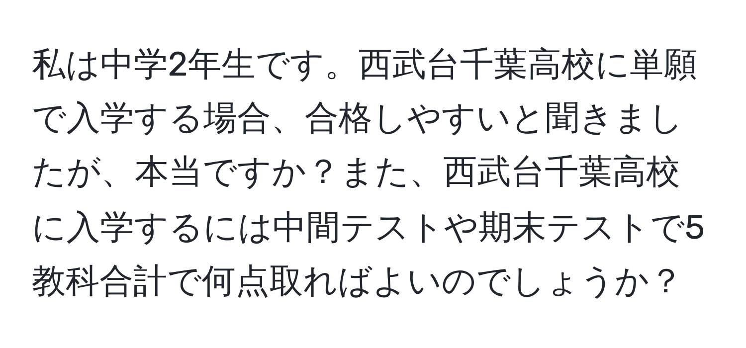 私は中学2年生です。西武台千葉高校に単願で入学する場合、合格しやすいと聞きましたが、本当ですか？また、西武台千葉高校に入学するには中間テストや期末テストで5教科合計で何点取ればよいのでしょうか？