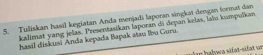 Tuliskan hasil kegiatan Anda menjadi laporan singkat dengan format dan 
kalimat yang jelas. Presentasikan laporan di depan kelas, lalu kumpulkan 
hasil diskusi Anda kepada Bapak atau Ibu Guru. 
ha h a sif t-sif t un