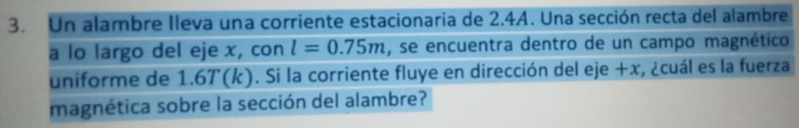 Un alambre lleva una corriente estacionaria de 2.4A. Una sección recta del alambre 
a lo largo del eje x, con l=0.75m , se encuentra dentro de un campo magnético 
uniforme de 1.6T(k). Si la corriente fluye en dirección del eje +x, ¿cuál es la fuerza 
magnética sobre la sección del alambre?