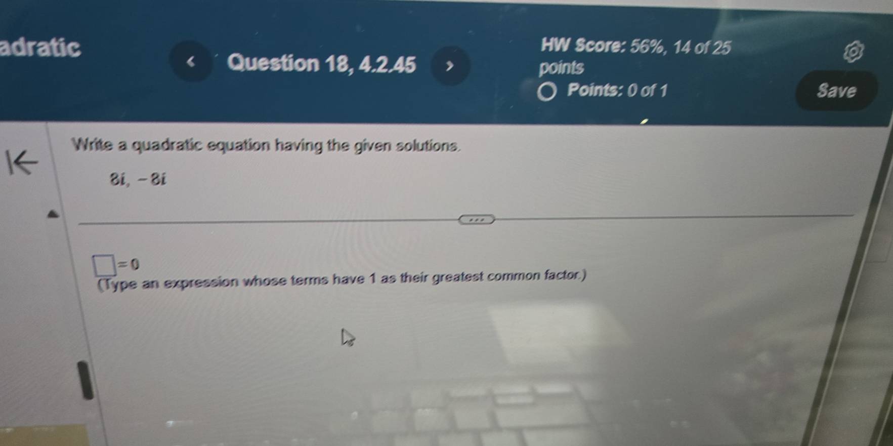 adratic HW Score: 56%, 14 of 25 
Question 18, 4.2.45 points 
Points: 0 of 1 Save 
Write a quadratic equation having the given solutions. 
8i, -8i
□ =0
(Type an expression whose terms have 1 as their greatest common factor.)