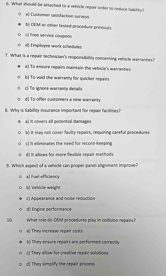 What should be attached to a vehicle repair order to reduce liability?
a) Customer satisfaction surveys
b) OEM or other tested procedure printouts
c) Free service coupons
d) Employee work schedules
7. What is a repair technician's responsibility concerning vehicle warranties?
a) To ensure repairs maintain the vehicle's warranties
b) To void the warranty for quicker repairs
c) To ignore warranty details
d) To offer customers a new warranty
8. Why is liability insurance important for repair facilities?
a) It covers all potential damages
b) It may not cover faulty repairs, requiring careful procedures
c) It eliminates the need for record-keeping
d) It allows for more flexible repair methods
9. Which aspect of a vehicle can proper panel alignment improve?
a) Fuel efficiency
b) Vehicle weight
c) Appearance and noise reduction
d) Engine performance
10. What role do OEM procedures play in collision repairs?
a) They increase repair costs
b) They ensure repairs are performed correctly
c) They allow for creative repair solutions
d) They simplify the repair process