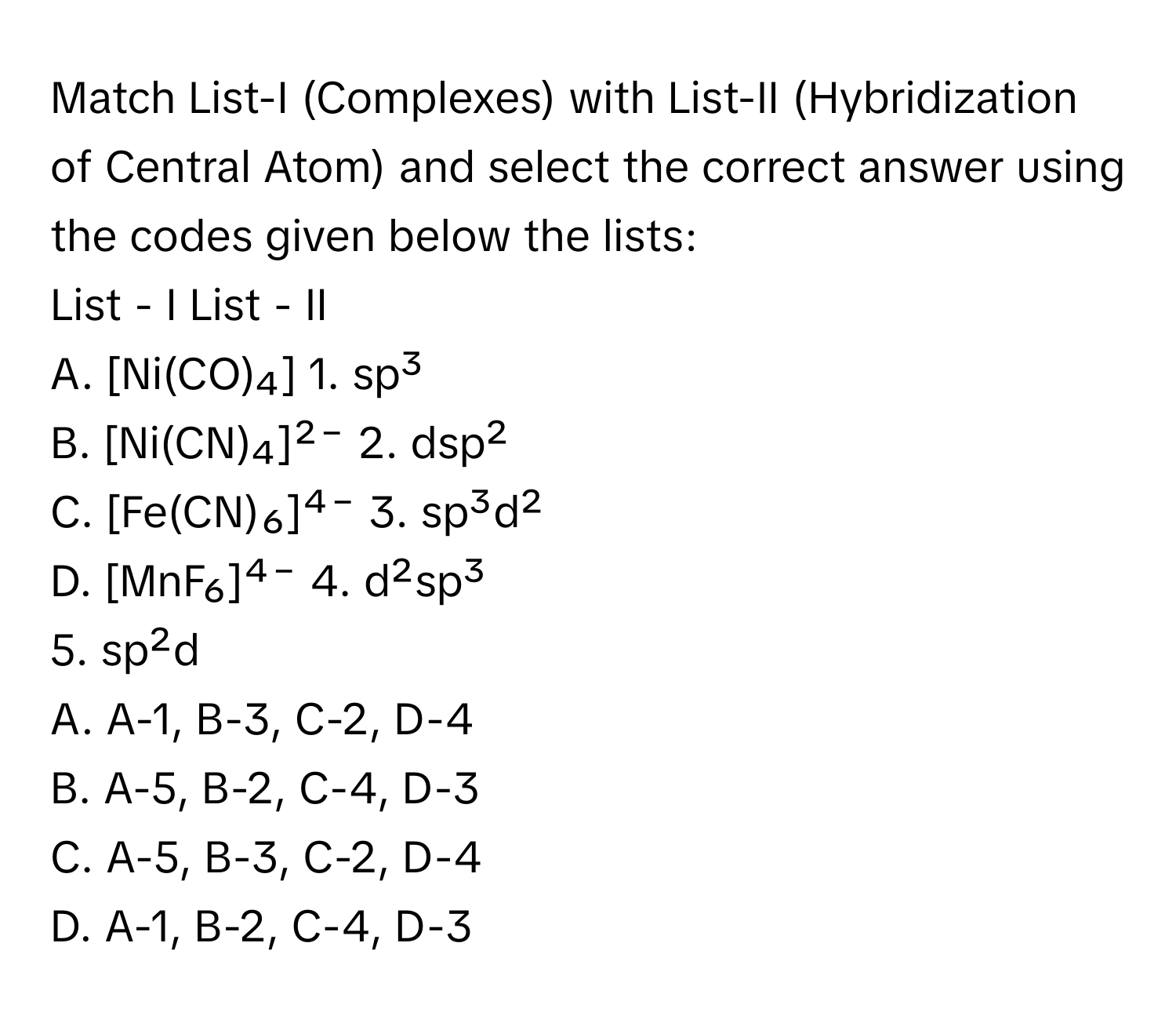 Match List-I (Complexes) with List-II (Hybridization of Central Atom) and select the correct answer using the codes given below the lists:

List - I                                   List - II
A. [Ni(CO)₄]                             1. sp³
B. [Ni(CN)₄]²⁻                           2. dsp²
C. [Fe(CN)₆]⁴⁻                           3. sp³d²
D. [MnF₆]⁴⁻                              4. d²sp³
5. sp²d

A. A-1, B-3, C-2, D-4
B. A-5, B-2, C-4, D-3
C. A-5, B-3, C-2, D-4
D. A-1, B-2, C-4, D-3