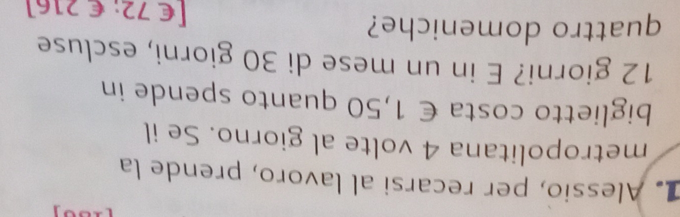 Alessio, per recarsi al lavoro, prende la 
metropolitana 4 volte al giorno. Se il 
biglietto costa € 1,50 quanto spende in
12 giorni? E in un mese di 30 giorni, escluse 
quattro domeniche?
[€72; € 216]