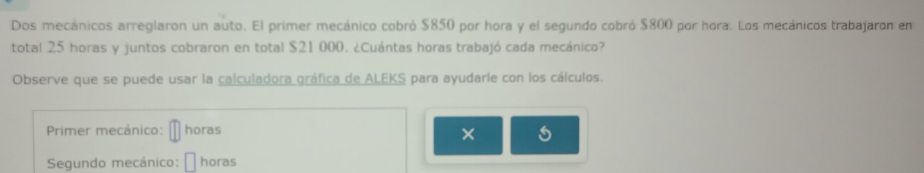 Dos mecánicos arreglaron un auto. El primer mecánico cobró $850 por hora y el segundo cobró $800 por hora. Los mecánicos trabajaron en 
total 25 horas y juntos cobraron en total $21000. ¿Cuántas horas trabajó cada mecánico? 
Observe que se puede usar la calculadora gráfica de ALEKS para ayudarle con los cálculos. 
Primer mecánico: horas 
× 
Segundo mecánico: horas