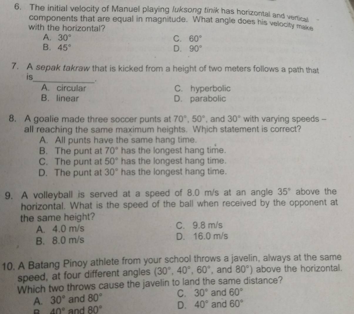 The initial velocity of Manuel playing luksong tinik has horizontal and vertical
components that are equal in magnitude. What angle does his velocity make
with the horizontal?
A. 30° C. 60°
B. 45° D. 90°
7. A sepak takraw that is kicked from a height of two meters follows a path that
is
_.
A. circular C. hyperbolic
B. linear D. parabolic
8. A goalie made three soccer punts at 70°, 50° , and 30° with varying speeds -
all reaching the same maximum heights. Which statement is correct?
A. All punts have the same hang time.
B. The punt at 70° has the longest hang time.
C. The punt at 50° has the longest hang time.
D. The punt at 30° has the longest hang time.
9. A volleyball is served at a speed of 8.0 m/s at an angle 35° above the
horizontal. What is the speed of the ball when received by the opponent at
the same height?
A. 4.0 m/s
C. 9.8 m/s
B. 8.0 m/s D. 16.0 m/s
10. A Batang Pinoy athlete from your school throws a javelin, always at the same
speed, at four different angles (30°, 40°, 60° , and 80°) above the horizontal.
Which two throws cause the javelin to land the same distance?
A. 30° and 80° C. 30° and 60°
R 40° and 80°
D. 40° and 60°