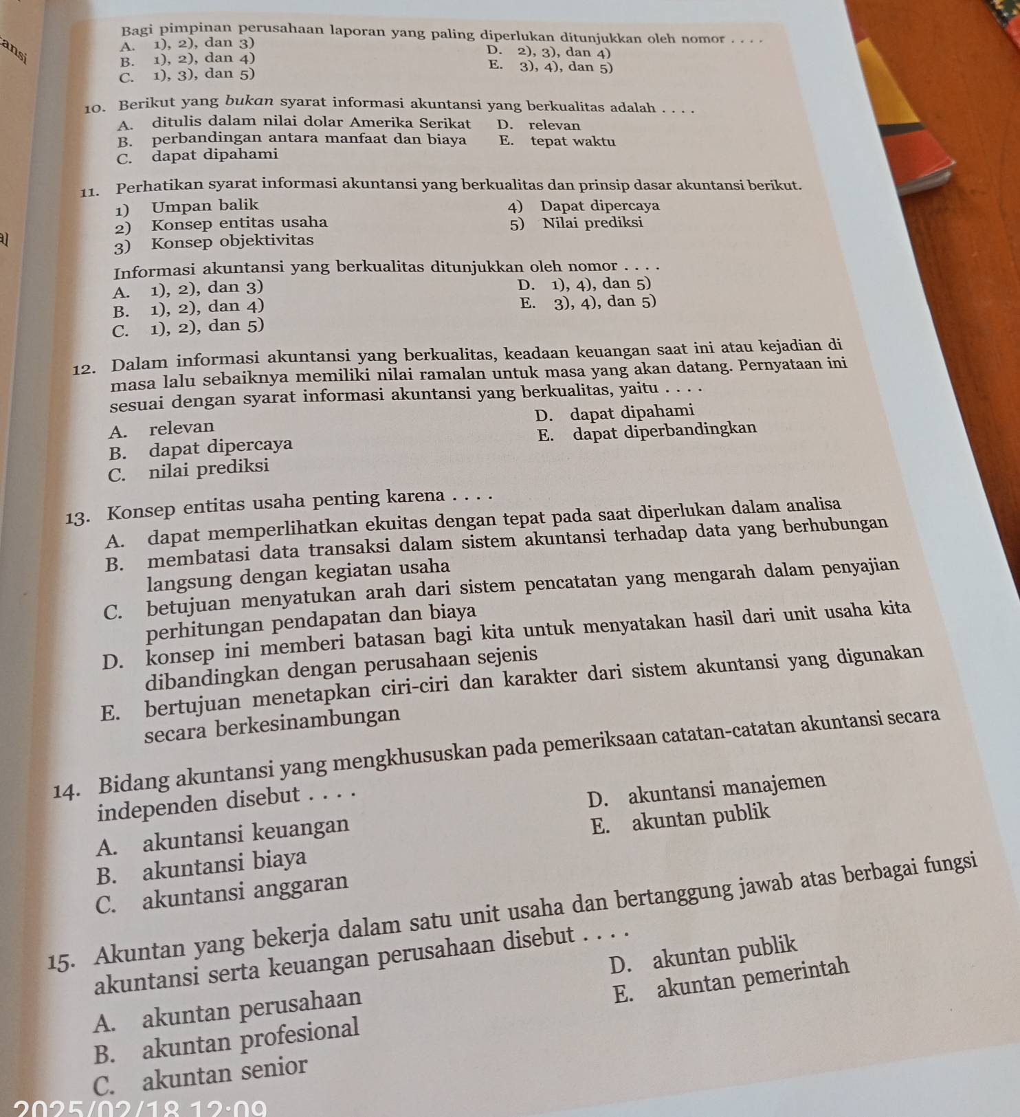 Bagi pimpinan perusahaan laporan yang paling diperlukan ditunjukkan oleh nomor . . . .
A. 1), 2), dan 3)
ansi
D. 2), 3), dan 4)
B. 1), 2), dan 4) E. 3), 4), dan 5)
C. 1), 3), dan 5)
10. Berikut yang bukan syarat informasi akuntansi yang berkualitas adalah . . . .
A. ditulis dalam nilai dolar Amerika Serikat D. relevan
B. perbandingan antara manfaat dan biaya E. tepat waktu
C. dapat dipahami
11. Perhatikan syarat informasi akuntansi yang berkualitas dan prinsip dasar akuntansi berikut.
1) Umpan balik 4) Dapat dipercaya
2) Konsep entitas usaha 5) Nilai prediksi
U
3) Konsep objektivitas
Informasi akuntansi yang berkualitas ditunjukkan oleh nomor . . . .
A. 1), 2), dan 3) D. 1), 4), dan 5)
B. 1), 2), dan 4) E. 3), 4), dan 5)
C. 1), 2), dan 5)
12. Dalam informasi akuntansi yang berkualitas, keadaan keuangan saat ini atau kejadian di
masa lalu sebaiknya memiliki nilai ramalan untuk masa yang akan datang. Pernyataan ini
sesuai dengan syarat informasi akuntansi yang berkualitas, yaitu . . . .
A. relevan D. dapat dipahami
B. dapat dipercaya E. dapat diperbandingkan
C. nilai prediksi
13. Konsep entitas usaha penting karena . . . .
A. dapat memperlihatkan ekuitas dengan tepat pada saat diperlukan dalam analisa
B. membatasi data transaksi dalam sistem akuntansi terhadap data yang berhubungan
langsung dengan kegiatan usaha
C. betujuan menyatukan arah dari sistem pencatatan yang mengarah dalam penyajian
perhitungan pendapatan dan biaya
D. konsep ini memberi batasan bagi kita untuk menyatakan hasil dari unit usaha kita
dibandingkan dengan perusahaan sejenis
E. bertujuan menetapkan ciri-ciri dan karakter dari sistem akuntansi yang digunakan
secara berkesinambungan
14. Bidang akuntansi yang mengkhususkan pada pemeriksaan catatan-catatan akuntansi secara
independen disebut . . . .
D. akuntansi manajemen
A. akuntansi keuangan
B. akuntansi biaya E. akuntan publik
C. akuntansi anggaran
15. Akuntan yang bekerja dalam satu unit usaha dan bertanggung jawab atas berbagai fungsi
akuntansi serta keuangan perusahaan disebut . . . .
E. akuntan pemerintah
A. akuntan perusahaan D. akuntan publik
B. akuntan profesional
C. akuntan senior
2025102  1 º  1 2 : 0