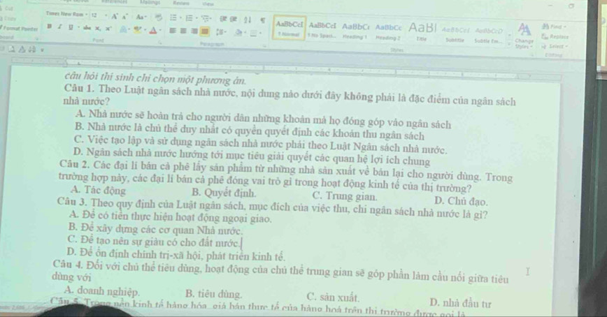 Msangs Rentens
à Éty A' a° Aa =
Tuxes New Rom = 12   21 AaBbCcI AaBbCc AaBbCc AaBbCc AaB| 4=8bCc1 AcBbCcD Find。
 
# Format Painter B  y  · sh x, N 1 Noemal ! No Spark.. Heading 1 Heeding 2 Title Sbtitle   Subtle Em.. Chang E Replace
Font Peapson
Styhes Styles=  Selest =
to 
câu hỏi thí sinh chỉ chọn một phương án.
Câu 1. Theo Luật ngân sách nhà nước, nội dung nảo dưới đãy không phải là đặc điểm của ngân sách
nhà nước?
A. Nhà nước sẽ hoàn trả cho người dân những khoân mả họ đóng góp vào ngân sách
B. Nhà nước là chủ thể duy nhất có quyền quyết định các khoản thu ngân sách
C. Việc tạo lập và sử dụng ngân sách nhà nước phái theo Luật Ngân sách nhà nước.
D. Ngân sách nhà nước hướng tới mục tiêu giải quyết các quan hệ lợi ích chung
Câu 2. Các đại lí bán cả phê lấy sản phẩm từ những nhà sản xuất về bán lại cho người dùng. Trong
trường hợp này, các đại lí bán cả phê đóng vai trò gỉ trong hoạt động kinh tế của thị trường?
A. Tác động B. Quyết định. C. Trung gian. D. Chủ đạo.
Câu 3. Theo quy định của Luật ngân sách, mục đích của việc thu, chi ngân sách nhà nước là gì?
A. Để có tiền thực hiện hoạt động ngoại giao.
B. Để xây dựng các cơ quan Nhà nước.
C. Để tạo nên sự giàu có cho đất nước.
D. Để ổn định chính trị-xã hội, phát triển kinh tế.
Câu 4. Đối với chủ thể tiêu dùng, hoạt động của chủ thể trung gian sẽ góp phần làm cầu nối giữa tiêu
dùng với
A. doanh nghiệp. B. tiêu dùng. C. sản xuất. D. nhà đầu tư
Cân S. Trong nền kinh tế hàng hóa, giả hán thực tổ của hàng hoá trên thi trường được gọi là