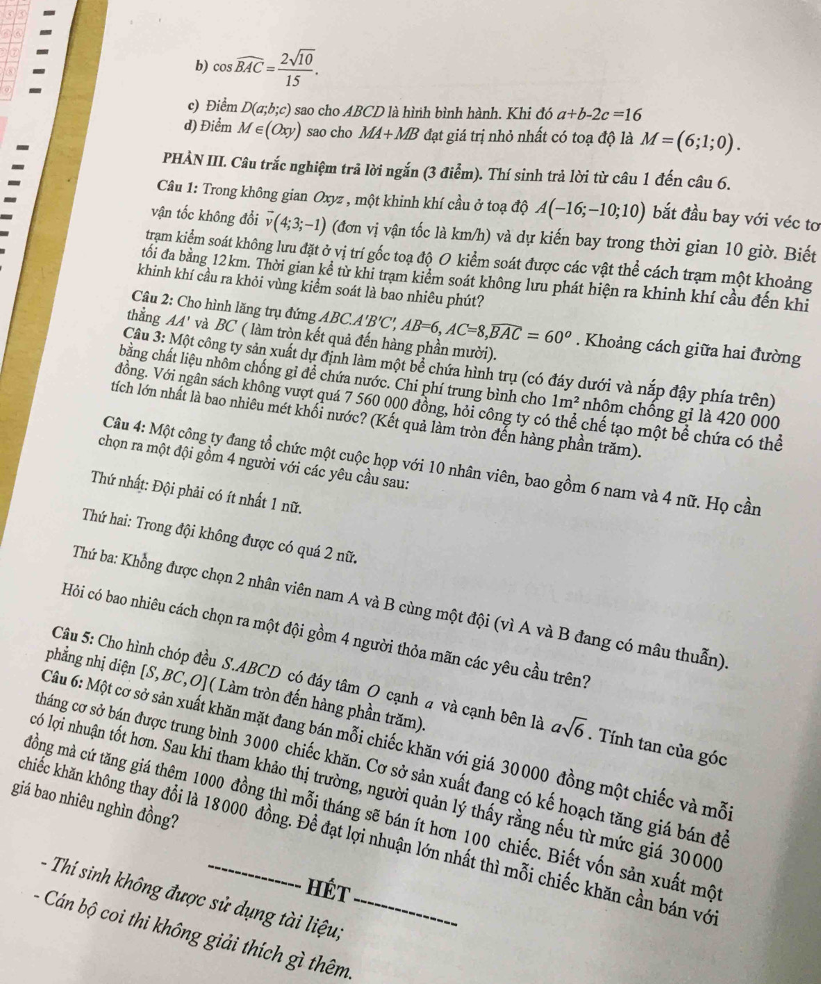 a
b) cos widehat BAC= 2sqrt(10)/15 .
c) Điểm D(a;b;c) sao cho ABCD là hình bình hành. Khi đó a+b-2c=16
d) Điểm M∈ (Oxy) sao cho MA+MB đạt giá trị nhỏ nhất có toạ độ là M=(6;1;0).
PHÀN III. Câu trắc nghiệm trả lời ngắn (3 điểm). Thí sinh trả lời từ câu 1 đến câu 6.
Câu 1: Trong không gian Oxyz , một khinh khí cầu ở toạ độ A(-16;-10;10) bắt đầu bay với véc tơ
vận tốc không đổi vector v(4;3;-1) (đơn vị vận tốc là km/h) và dự kiến bay trong thời gian 10 giờ. Biết
tram kiểm soát không lưu đặt ở vị trí gốc toạ độ O kiểm soát được các vật thhat e cách trạm một khoảng
đối đa bằng 12km. Thời gian kể từ khi trạm kiểm soát không lưu phát hiện ra khinh khí cầu đến khi
khinh khí cầu ra khỏi vùng kiểm soát là bao nhiêu phút?
Câu 2: Cho hình lăng trụ đứng ABC.A 'B'C',AB=6,AC=8,widehat BAC=60^o. Khoảng cách giữa hai đường
thẳng AA' và BC ( làm tròn kết quả đến hàng phần mười).
Câu 3: Một công ty sản xuất dự định làm một bể chứa hình trụ (có đáy dưới và nắp đậy phía trên)
chằng chất liệu nhôm chống gỉ để chứa nước. Chi phí trung bình cho 1m^2 nhôm chống gỉ là 420 000
Vồng. Với ngân sách không vượt quá 7 560 000 đồng, hỏi công ty có thể chế tạo một bể chứa có thể
tích lớn nhất là bao nhiêu mét khối nước? (Kết quả làm tròn đến hàng phần trăm).
chọn ra một đội gồm 4 người với các yêu cầu sau:
Câu 4: Một công ty đang tổ chức một cuộc họp với 10 nhân viên, bao gồm 6 nam và 4 nữ. Họ cần
Thứ nhất: Đội phải có ít nhất 1 nữ.
Thứ hai: Trong đội không được có quá 2 nữ.
Thứ ba: Khổng được chọn 2 nhân viên nam A và B cùng một đội (vì A và B đang có mâu thuẫn)
Hỏi có bao nhiêu cách chọn ra một đội gồm 4 người thỏa mãn các yêu cầu trên?
phẳng nhị diện [S,BC,O]( Làm tròn đến hàng phần trăm).
Câu 5: Cho hình chóp đều S.ABCD có đáy tâm O cạnh a và cạnh bên là asqrt(6). Tính tan của góc
Câu 6: Một cơ sở sản xuất khăn mặt đang bán mỗi chiếc khăn với giá 30000 đồng một chiếc và mỗ
tháng cơ sở bán được trung bình 3000 chiếc khăn. Cơ sở sản xuất đang có kế hoạch tăng giá bán đã
ló lợi nhuận tốt hơn. Sau khi tham khảo thị trường, người quản lý thấy rằng nếu từ mức giá 30000
giá bao nhiêu nghìn đồng?
mồng mà cứ tăng giá thêm 1000 đồng thì mỗi tháng sẽ bán ít hơn 100 chiếc. Biết vốn sản xuất mộ
kchiếc khăn không thay đổi là 18000 đồng. Để đạt lợi nhuận lớn nhất thì mỗi chiếc khăn cần bán vớ
HÉt
- Thí sinh không được sử dụng tài liệu;
- Cán bộ coi thi không giải thích gì thêm