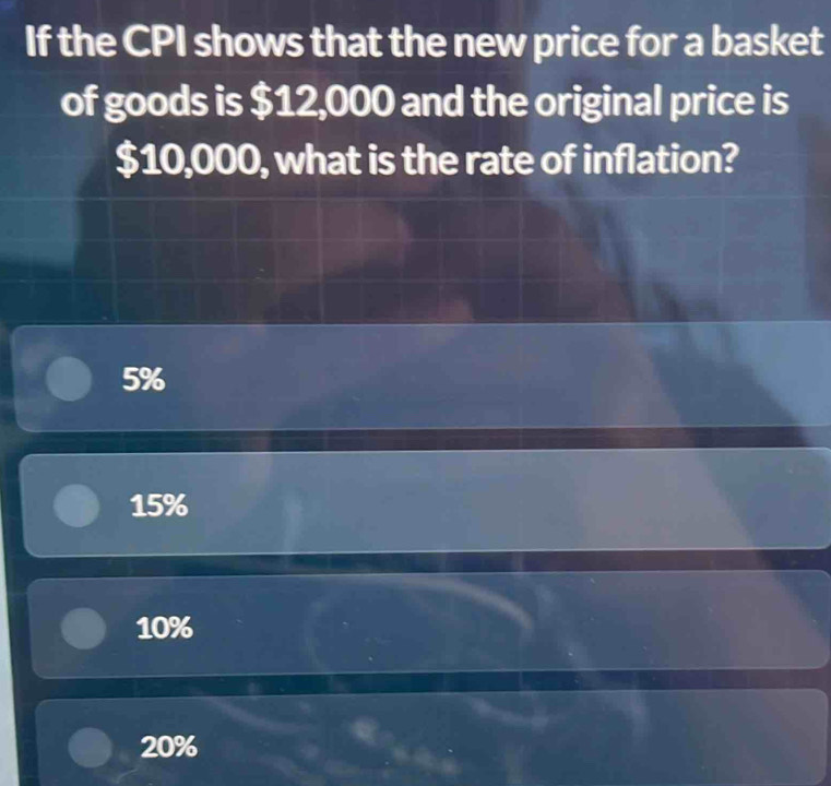 If the CPI shows that the new price for a basket
of goods is $12,000 and the original price is
$10,000, what is the rate of inflation?
5%
15%
10%
20%