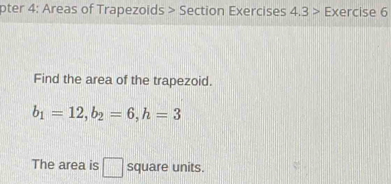 pter 4: Areas of Trapezoids > Section Exercises 4.3 2 Exercise 6 
Find the area of the trapezoid.
b_1=12, b_2=6, h=3
The area is □ square units.