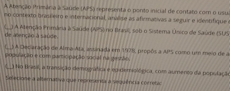 A Atenção Primária à Saúde (APS) representa o ponto inicial de contato com o usua 
no contexto brasileiro e internacional, analise as afirmativas a seguir e identifique 
_ ) A Atenção Primária à Saúde (APS) no Brasil, sob o Sistema Único de Saúde (SUS 
de atenção à saúde. 
_) A Deciaração de Alma-Ata, assinada em 1978, propôs a APS como um meio de a 
população e com participação social na gestão, 
C_ ) No Brasil, a transição demográfica e epidemiológica, com aumento da população 
Selecione a alternativa que representa a sequência correta: