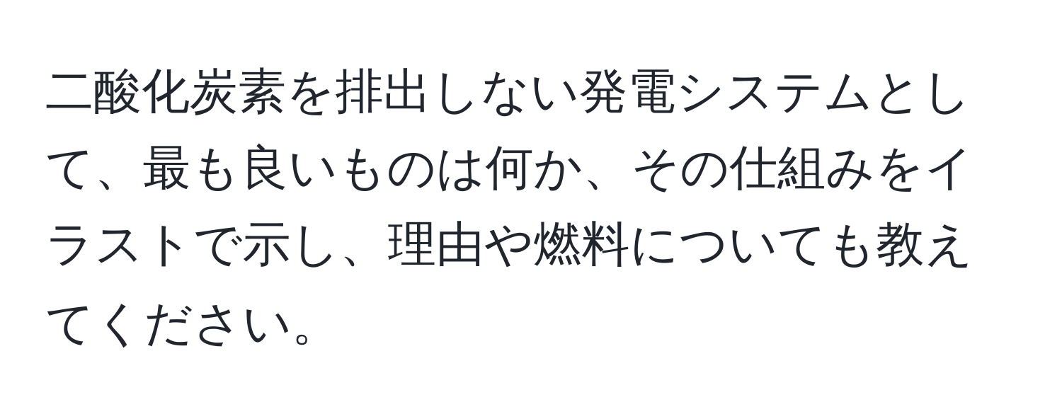 二酸化炭素を排出しない発電システムとして、最も良いものは何か、その仕組みをイラストで示し、理由や燃料についても教えてください。