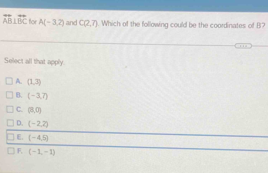 overleftrightarrow AB⊥ overleftrightarrow BC for A(-3,2) and C(2,7). Which of the following could be the coordinates of B?
Select all that apply.
A. (1,3)
B. (-3,7)
C. (8,0)
D. (-2,2)
E. (-4,5)
F, (-1,-1)