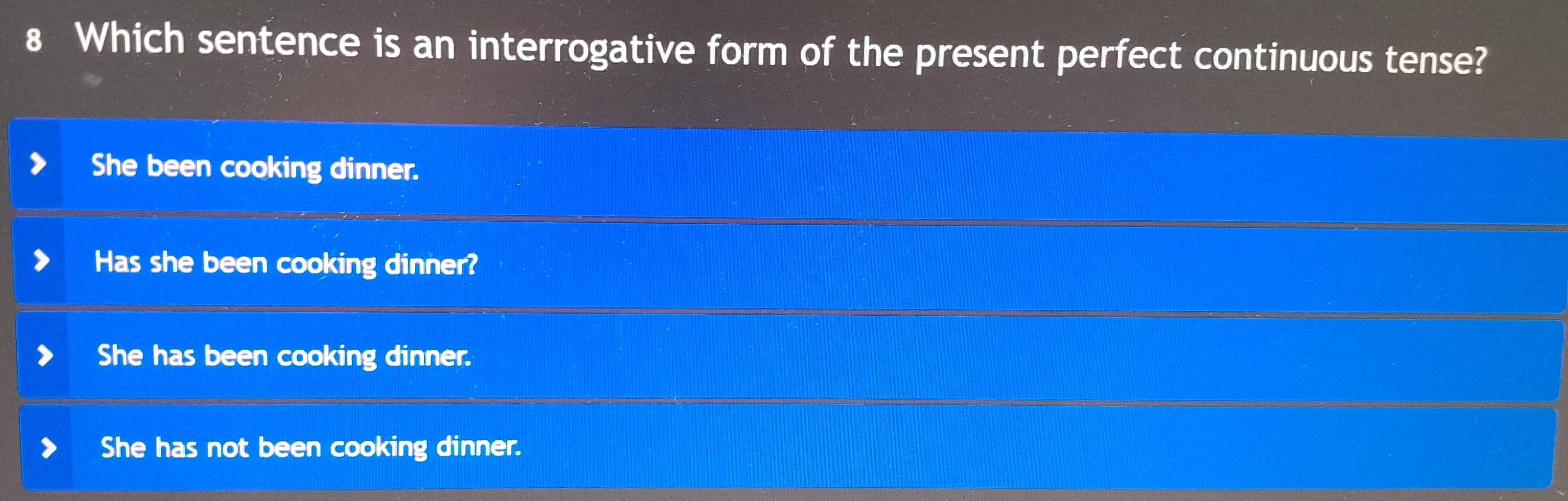 Which sentence is an interrogative form of the present perfect continuous tense?
She been cooking dinner.
Has she been cooking dinner?
She has been cooking dinner.
She has not been cooking dinner.