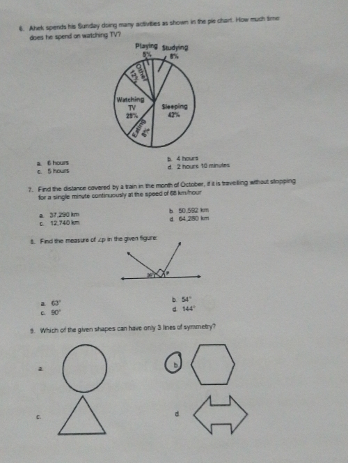 Ahek spends his Sunday doing many activities as shown in the ple chart. How much time
does he spend on watching TV?
a. 6 hours b. 4 hours
c. 5 hours d. 2 hours 10 minutes
7. Find the distance covered by a train in the month of October, if it is travelling wihout stopping
for a single minute continuously at the speed of 68 km/hour
a 37.290 km b. 50,592 km
c. 12,740 km d. 64,280 km
8. Find the measure of ∠p in the given figure:
63°
b. 54°
C 90°
d 144°
9. Which of the given shapes can have only 3 lines of symmetry?
a
b
C.
d