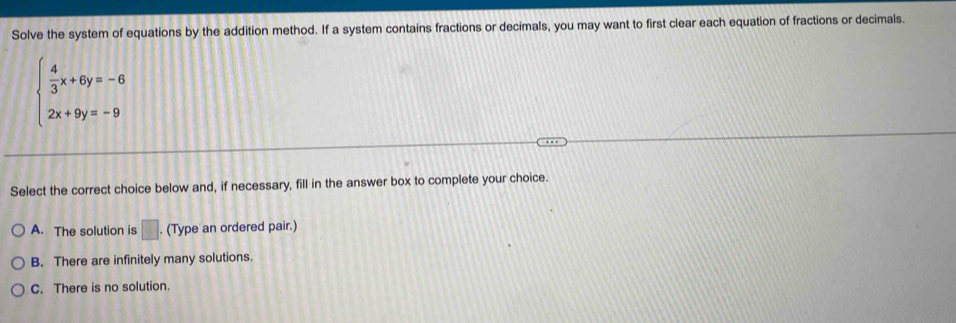 Solve the system of equations by the addition method. If a system contains fractions or decimals, you may want to first clear each equation of fractions or decimals.
beginarrayl  4/3 x+6y=-6 2x+9y=-9endarray.
Select the correct choice below and, if necessary, fill in the answer box to complete your choice.
A. The solution is □ . (Type an ordered pair.)
B. There are infinitely many solutions.
C. There is no solution.