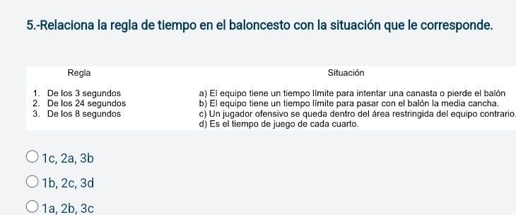 5.-Relaciona la regla de tiempo en el baloncesto con la situación que le corresponde.
Regla Situación
1. De los 3 segundos a) El equipo tiene un tiempo límite para intentar una canasta o pierde el balón
2. De los 24 segundos b) El equipo tiene un tiempo límite para pasar con el balón la media cancha.
3. De los 8 segundos c) Un jugador ofensivo se queda dentro del área restringida del equipo contrario
d) Es el tiempo de juego de cada cuarto.
1c, 2a, 3b
1b, 2c, 3d
1a, 2b, 3c