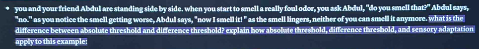 you and your friend Abdul are standing side by side. when you start to smell a really foul odor, you ask Abdul, "do you smell tha t?^rt Abdul says, 
"no." as you notice the smell getting worse, Abdul says, "now I smell it! " as the smell lingers, neither of you can smell it anymore. what is the 
difference between absolute threshold and difference threshold? explain how absolute threshold, difference threshold, and sensory adaptation 
apply to this example: