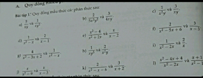 Quy đóng nhều 
c) và 
Bài tập 1.' Quy đồng mẫu thức các phân thức sau: 
a)  5/xy  và  1/xy^2 . b)  2/5x^3y^2  và  3/4xy .  1/x^2y   3/xy . 
f)  2/x^2-5x+6  và 
d)  1/x^2-x  và  2/x-1 . 
e)  (x^2-4)/x^2+2x  và  x/x-2   3/x-3 . 
i)  1/x^2-2x  và  2/x . 
g)  4/x^2-3x+2  và  1/x^2-x . h)  1/xy^3  và  2/x^2y . 
k)  2/x^2-x-6  và  3/x+2 . 1)  (x^2-4x+4)/x^2-2x  và  (x+1)/x^2-1 
j)  x/x^2-9  và  x/x-3 . tin thức sau: