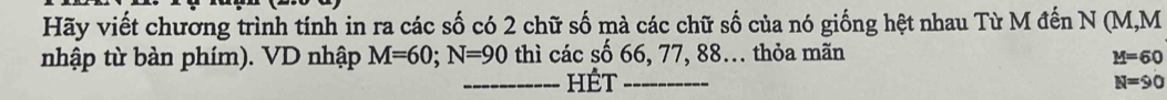 Hãy viết chương trình tính in ra các số có 2 chữ số mà các chữ số của nó giống hệt nhau Từ M đến N (M, M
nhập từ bàn phím). VD nhập M=60; N=90 thì các số 66, 77, 88... thỏa mãn
M=60
_HÉt _ N=90