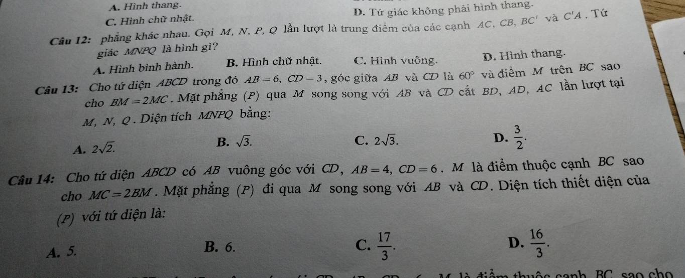 A. Hình thang.
C. Hình chữ nhật. D. Tứ giác không phải hình thang.
Câu 12: phẳng khác nhau. Gọi M, N, P, Q lần lượt là trung điểm của các cạnh AC, CB, BC' và C'A. Tứ
giác MNPQ là hình gì?
A. Hình bình hành. B. Hình chữ nhật. C. Hình vuông. D. Hình thang.
Câu 13: Cho tứ diện ABCD trong đó AB=6, CD=3 , góc giữa AB và CD là 60° và điểm M trên BC sao
cho BM=2MC. Mặt phẳng (P) qua M song song với AB và CD cắt BD, AD, AC lần lượt tại
M, N, Q. Diện tích MNPQ bằng:
A. 2sqrt(2).
B. sqrt(3). C. 2sqrt(3). D.  3/2 . 
Câu 14: Cho tứ diện ABCD có AB vuông góc với CD, AB=4, CD=6. M là điểm thuộc cạnh BC sao
cho MC=2BM. Mặt phẳng (P) đi qua M song song với AB và CD. Diện tích thiết diện của
(P) với tứ diện là:
A. 5. C.  17/3 . D.  16/3 . 
B. 6.