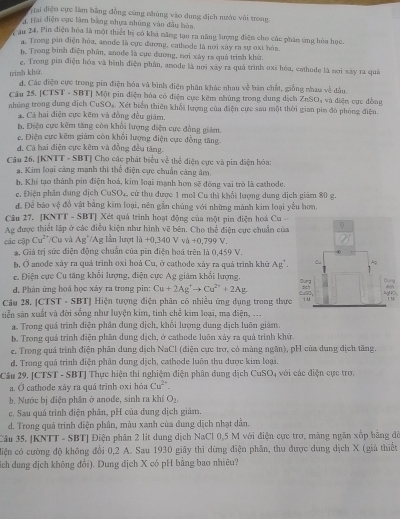 Hai điện cực làm bằng đồng cũng nhúng vào dung địch nước với trong
4. Hai điện cực lâm bằng nhựa những vào đầu hàn
X ău 24. Pin điện hóa là một thiết bị có khả năng tạo ra năng hượng điện cho các phân ứng hòa học.
a. Trong pin điện hóa, amode là cực đương, cathode là nơi xây ra sự oxỉ hòa
h. Trong bình điện phân, anode là cục đương, nơi xây ra quả trình khứ.
e. Trong pin điện hóa và bình điện phân, anode là nơi xây ra quá trình oxi hóa, cathode là sơi xây ra quả
trinh khū
d. Các điện cực trong pin điện hóa và bình điện phân khác nhau về bản chất, giống nhau về đầu
Cầu 25. [CTST - SBT] Một pin điện hóa có điện cực kêm nhúng trong dung dịch ZnSO; và điện cực đồng
những trong dung dịch CuSOs. Xét biển thiên khổi lượng của điện cực sau một thời gian pim đó phòng điện.
á. Cá hai điện cực kẽm và đồng đều giám.
b. Điện cực kêm tăng còn khối lượng điện cực đồng giám
c. Điện cực kẽm giảm còn khổi lượng điện cực đồng tăng.
d. Cá hai điện cực kêm và đồng đều tăng.
Câu 26. [KNTT - SBT] Cho các phát biểu về thể điện cực và pin diện hóa:
a. Kim loại càng mạnh thì thể điện cực chuẩn càng âm,
b, Khi tạo thành pin điện hoá, kim loại mạnh hơn sẽ đông vai trò là cathode.
e. Điện phân dung dịch CuSO₄, cứ thu được 1 mol Cu thì khổi lượng dung dịch giám 80 g.
đ. Để báo vệ đồ vật bằng kim loại, nên gần chúng với những mành kim loại yểu hơn,
Câu 27. [KNTT - SBT] Xét quá trình hoạt động của một pin điện hoá Cu 
Ag được thiết lập ở các điều kiện như hình vẽ bên. Cho thể điện cực chuẩn của
các cập Cu^(2+) */Cu và Ag^+/Ag Iần lượt 1h+0,340V% +0,799V.
a. Giả trị sức điện động chuẩn của pin điện hoá trên là 0,459 V.
h, Ở anode xây ra quá trình oxỉ hoá Cu, ở cathode xây ra quá trình khủ Ag^+.
c. Điện cực Cu tăng khổi lượng, điện cực Ag giám khổi lượng,
d. Phản ứng hoá học xây ra trong pin: Cu+2Ag^+to Cu^(2+)+2Ag gAgN O 
Câu 28. [CTST - SBT] Hiện tượng điện phân có nhiều ứng dụng trong thực
u
tiễn sản xuất và đời sống như luyện kim, tỉnh chể kim loại, ma điện, 
a. Trong quá trình điện phân dung dịch, khối lượng dung dịch luôn giám.
b. Trong quả trình điện phân dung dịch, ở cathode luôn xảy ra quá trình khử
e. Trong quá trình điện phân dung dịch NaCl (điện cực trơ, có màng ngân), pH của dung địch tăng.
d. Trong quả trình điện phân dung dịch, cathode luôn thu được kim loại.
Câu 29, [CTST - SBT] Thực hiện thí nghiệm điện phân đung dịch CuSO với các điện cực tro.
a. O cathode xây ra quá trình oxi hóa Cu^(2+),
b. Nước bị điện phân ở anode, sinh ra khí O_2
c. Sau quá trình điện phân, pH của dung dịch giám.
d. Trong quá trình diện phân, màu xanh của dung dịch nhạt dân.
Câu 35. [KNTT - SBT] Điện phân 2 lít dung dịch NaCl 0,5 M với điện cực trơ, màng ngăn xốp bằng đỏ
diện có cường độ không đổi 0,2 A. Sau 1930 giãy thì dừng điện phân, thu được dung dịch X (giả thiết
síich dung địch không đổi). Dung dịch X có pH bằng bao nhiêu?