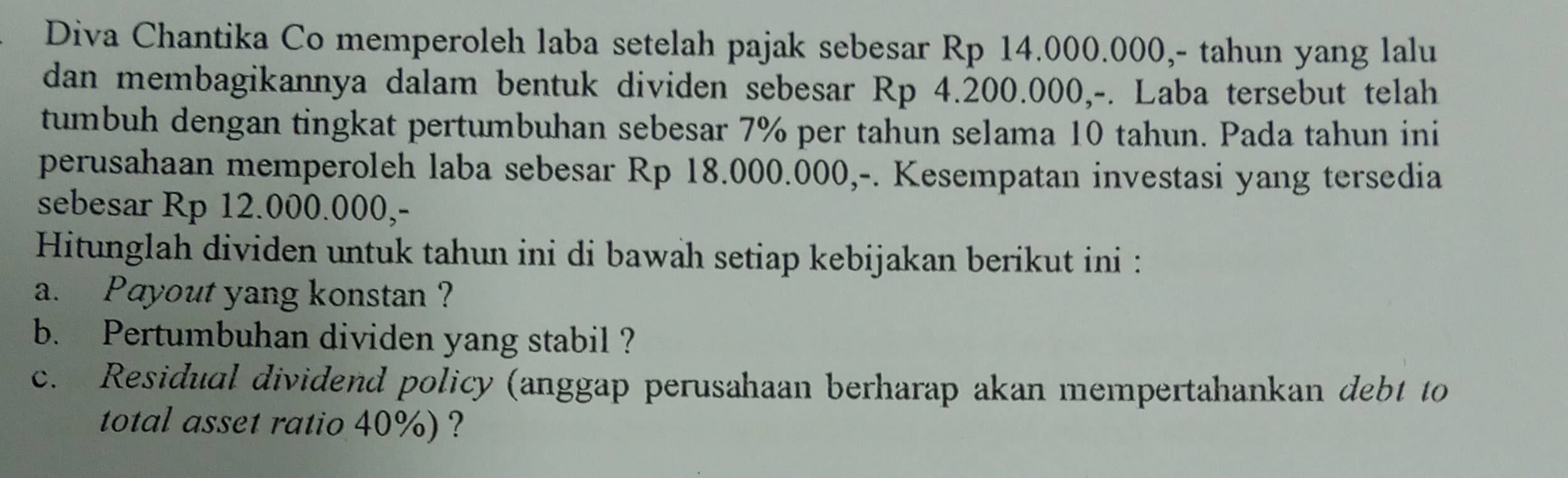 Diva Chantika Co memperoleh laba setelah pajak sebesar Rp 14.000.000,- tahun yang lalu 
dan membagikannya dalam bentuk dividen sebesar Rp 4.200.000,-. Laba tersebut telah 
tumbuh dengan tingkat pertumbuhan sebesar 7% per tahun selama 10 tahun. Pada tahun ini 
perusahaan memperoleh laba sebesar Rp 18.000.000,-. Kesempatan investasi yang tersedia 
sebesar Rp 12.000.000,- 
Hitunglah dividen untuk tahun ini di bawah setiap kebijakan berikut ini : 
a. Payout yang konstan ? 
b. Pertumbuhan dividen yang stabil ? 
c. Residual dividend policy (anggap perusahaan berharap akan mempertahankan debt to 
total asset ratio 40%) ?