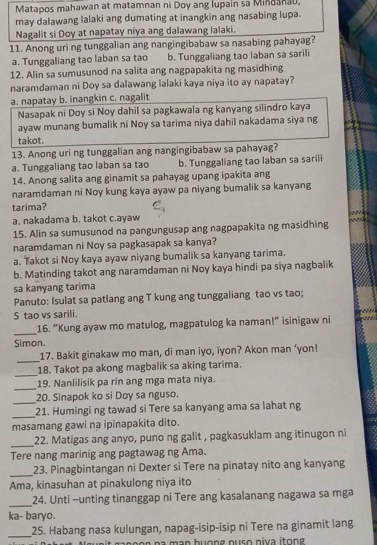 Matapos mahawan at matamnan ni Doy ang lupain sa Mindanad,
may dalawang lalaki ang dumating at inangkin ang nasabing lupa.
Nagalit si Doy at napatay niya ang dalawang lalaki.
11. Anong uri ng tunggalian ang nangingibabaw sa nasabing pahayag?
a. Tunggaliang tao laban sa tao b. Tunggaliang tao laban sa sarili
12. Alin sa sumusunod na salita ang nagpapakita ng masidhing
naramdaman ni Doy sa dalawang lalaki kaya niya ito ay napatay?
a. napatay b. inangkin c. nagalit
Nasapak ni Doy si Noy dahil sa pagkawala ng kanyang silindro kaya
ayaw munang bumalik ni Noy sa tarima niya dahil nakadama siya ng
takot.
13. Anong uri ng tunggalian ang nangingibabaw sa pahayag?
a. Tunggaliang tao laban sa tao b. Tunggaliang tao laban sa sarili
14. Anong salita ang ginamit sa pahayag upang ipakita ang
naramdaman ni Noy kung kaya ayaw pa niyang bumalik sa kanyang
tarima?
a. nakadama b. takot c.ayaw
15. Alin sa sumusunod na pangungusap ang nagpapakita ng masidhing
naramdaman ni Noy sa pagkasapak sa kanya?
a. Takot si Noy kaya ayaw niyang bumalik sa kanyang tarima.
b. Matinding takot ang naramdaman ni Noy kaya hindi pa siya nagbalik
sa kanyang tarima
Panuto: Isulat sa patlang ang T kung ang tunggaliang tao vs tao;
S tao vs sarili.
_
16. “Kung ayaw mo matulog, magpatulog ka naman!” isinigaw ni
Simon.
_17. Bakit ginakaw mo man, di man iyo, iyon? Akon man ‘yon!
_
18. Takot pa akong magbalik sa aking tarima.
_
19. Nanlilisik pa rin ang mga mata niya.
_
20. Sinapok ko si Doy sa nguso.
_
21. Humingi ng tawad si Tere sa kanyang ama sa lahat ng
masamang gawi na ipinapakita dito.
_22. Matigas ang anyo, puno ng galit , pagkasuklam ang itinugon ni
Tere nang marinig ang pagtawag ng Ama.
_23. Pinagbintangan ni Dexter si Tere na pinatay nito ang kanyang
Ama, kinasuhan at pinakulong niya ito
_24. Unti -unting tinanggap ni Tere ang kasalanang nagawa sa mga
ka- baryo.
_
25. Habang nasa kulungan, napag-isip-isip ni Tere na ginamit lang
m an huơng nuso niva itong