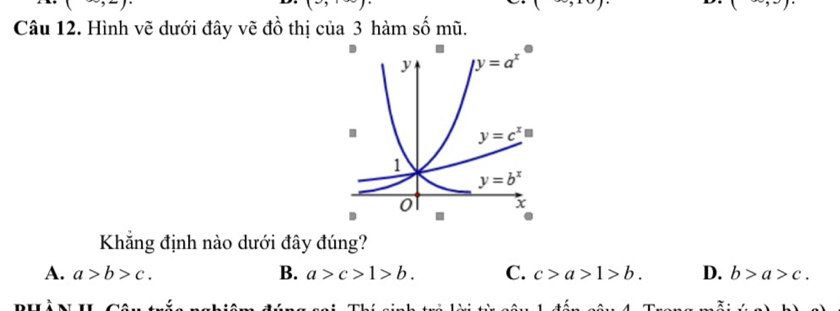 (-),
=
(-)* (-)
(∈fty ,
Câu 12. Hình vẽ dưới đây vẽ đồ thị của 3 hàm số mũ.
Khẳng định nào dưới đây đúng?
A. a>b>c. B. a>c>1>b. C. c>a>1>b. D. b>a>c.
bhàn hi Cân