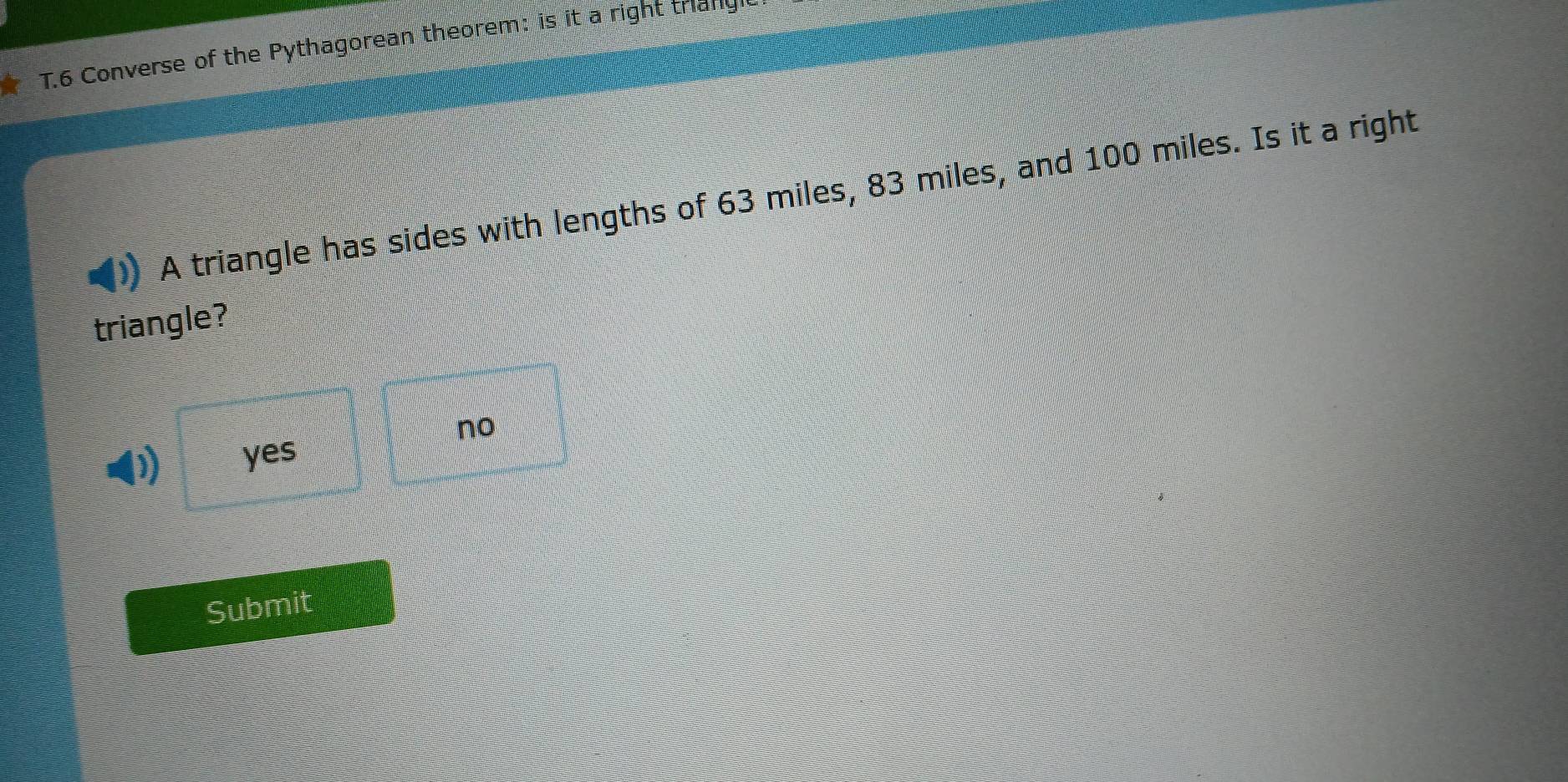 Converse of the Pythagorean theorem: is it a right triang
A triangle has sides with lengths of 63 miles, 83 miles, and 100 miles. Is it a right
triangle?
no
D yes
Submit