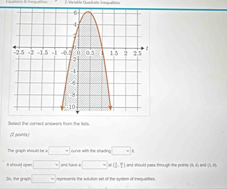 Equations & Inequalities 2-Variable Quadratic Inequalities 
Select the correct answers from the lists. 
(2 points) 
The graph should be a □ curve with the shading □ L 
It should open □ and have a □ at ( 3/8 , 25/4 ) and should pass through the points (0,4) and (1,0). 
So, the graph □ represents the solution set of the system of inequalities.