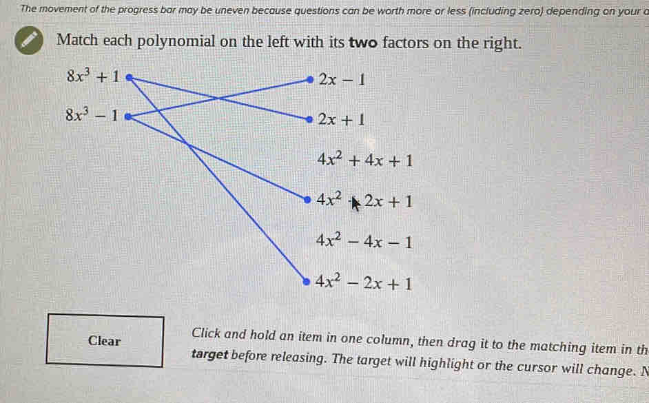 The movement of the progress bar may be uneven because questions can be worth more or less (including zero) depending on your a
Match each polynomial on the left with its two factors on the right.
Clear Click and hold an item in one column, then drag it to the matching item in th
target before releasing. The target will highlight or the cursor will change. N