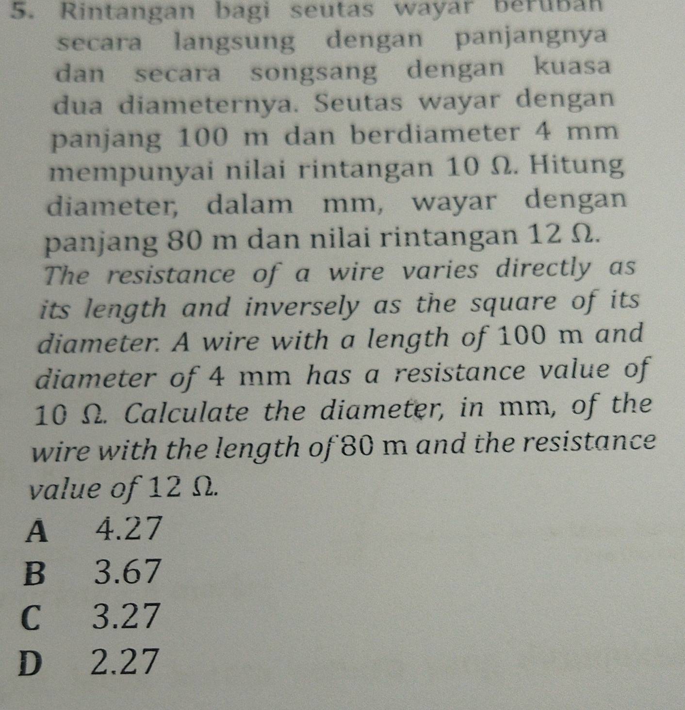 Rintangan bagi seutas wayar beruban
secara langsung dengan panjangnya
dan secara songsang dengan kuasa
dua diameternya. Seutas wayar dengan
panjang 100 m dan berdiameter 4 mm
mempunyai nilai rintangan 10 Ω. Hitung
diameter, dalam mm, wayar dengan
panjang 80 m dan nilai rintangan 12 Ω.
The resistance of a wire varies directly as
its length and inversely as the square of its 
diameter. A wire with a length of 100 m and
diameter of 4 mm has a resistance value of
10 Ω. Calculate the diameter, in mm, of the
wire with the length of 80 m and the resistance
value of 12 Ω.
A 4.27
B 3.67
C 3.27
D 2.27