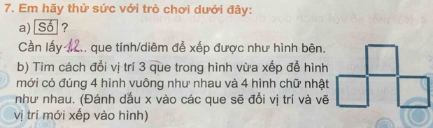 Em hãy thử sức với trò chơi dưới đây: 
a) Số ? 
Cần lấy 12.. que tính/diêm đễ xếp được như hình bên. 
b) Tìm cách đổi vị trí 3 que trong hình vừa xếp để hình 
mới có đúng 4 hình vuông như nhau và 4 hình chữ nhật 
như nhau. (Đánh dấu x vào các que sẽ đổi vị trí và vẽ 
vị trí mới xếp vào hình)