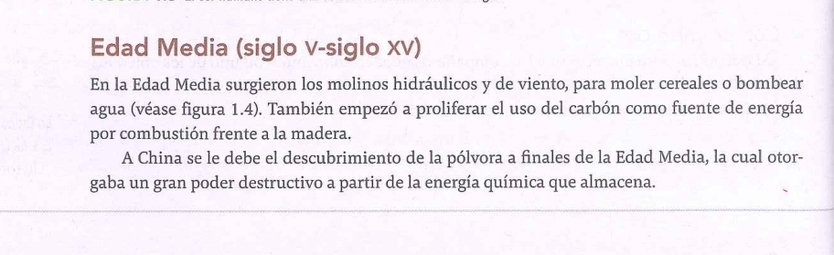 Edad Media (siglo v-siglo Xv) 
En la Edad Media surgieron los molinos hidráulicos y de viento, para moler cereales o bombear 
agua (véase figura 1.4). También empezó a proliferar el uso del carbón como fuente de energía 
por combustión frente a la madera. 
A China se le debe el descubrimiento de la pólvora a finales de la Edad Media, la cual otor- 
gaba un gran poder destructivo a partir de la energía química que almacena.