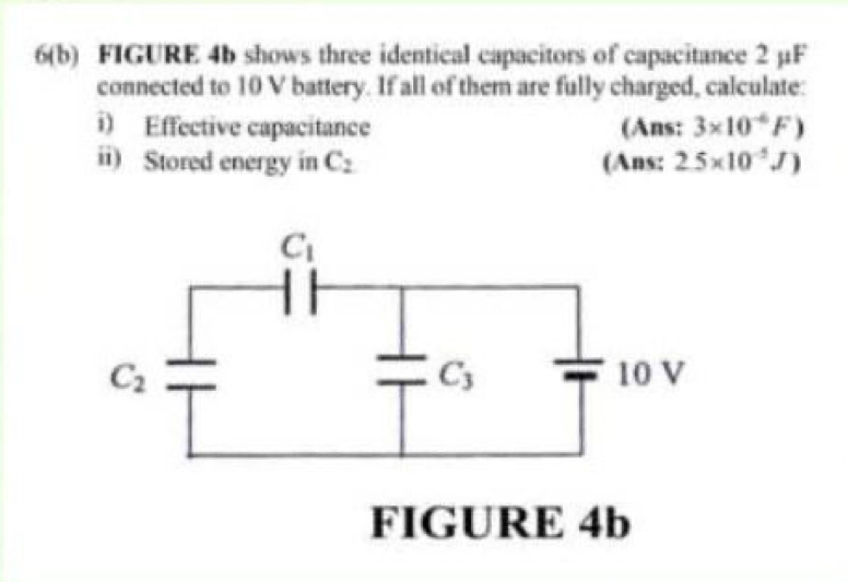 6(b) FIGURE 4b shows three identical capacitors of capacitance 2 µF
connected to 10 V battery. If all of them are fully charged, calculate:
i) Effective capacitance (Ans: 3* 10^(-6)F)
ii) Stored energy in C_2 (Ans: 2.5* 10^(-5)J)