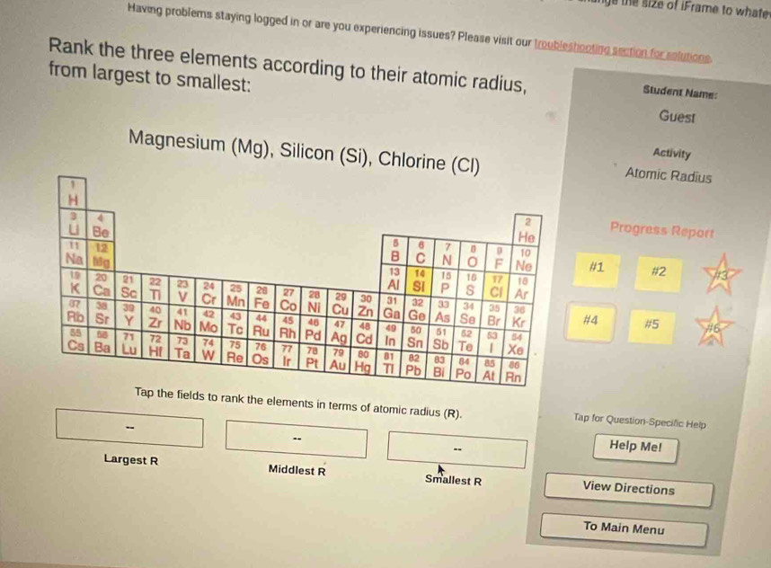 ye the size of iFrame to whate 
Having problems staying logged in or are you experiencing issues? Please visit our troubleshooting section for solutions. 
Rank the three elements according to their atomic radius, Student Name: 
from largest to smallest: Guest 
Activity 
Magnesium (Mg), Silicon (SiAtomic Radius 
Progress Report 
#1 #2 
#4 #5 #6 
ields to rank the elements in terms of atomic radius (R). Tap for Question-Specific Help 
Help Me! 
Largest R Middlest R Smallest R View Directions 
To Main Menu