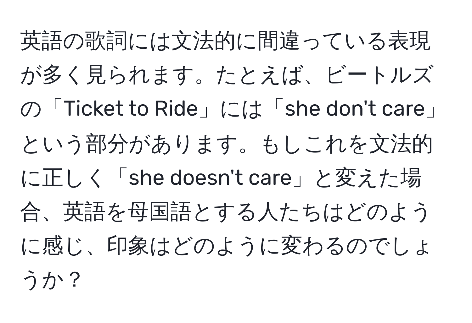 英語の歌詞には文法的に間違っている表現が多く見られます。たとえば、ビートルズの「Ticket to Ride」には「she don't care」という部分があります。もしこれを文法的に正しく「she doesn't care」と変えた場合、英語を母国語とする人たちはどのように感じ、印象はどのように変わるのでしょうか？