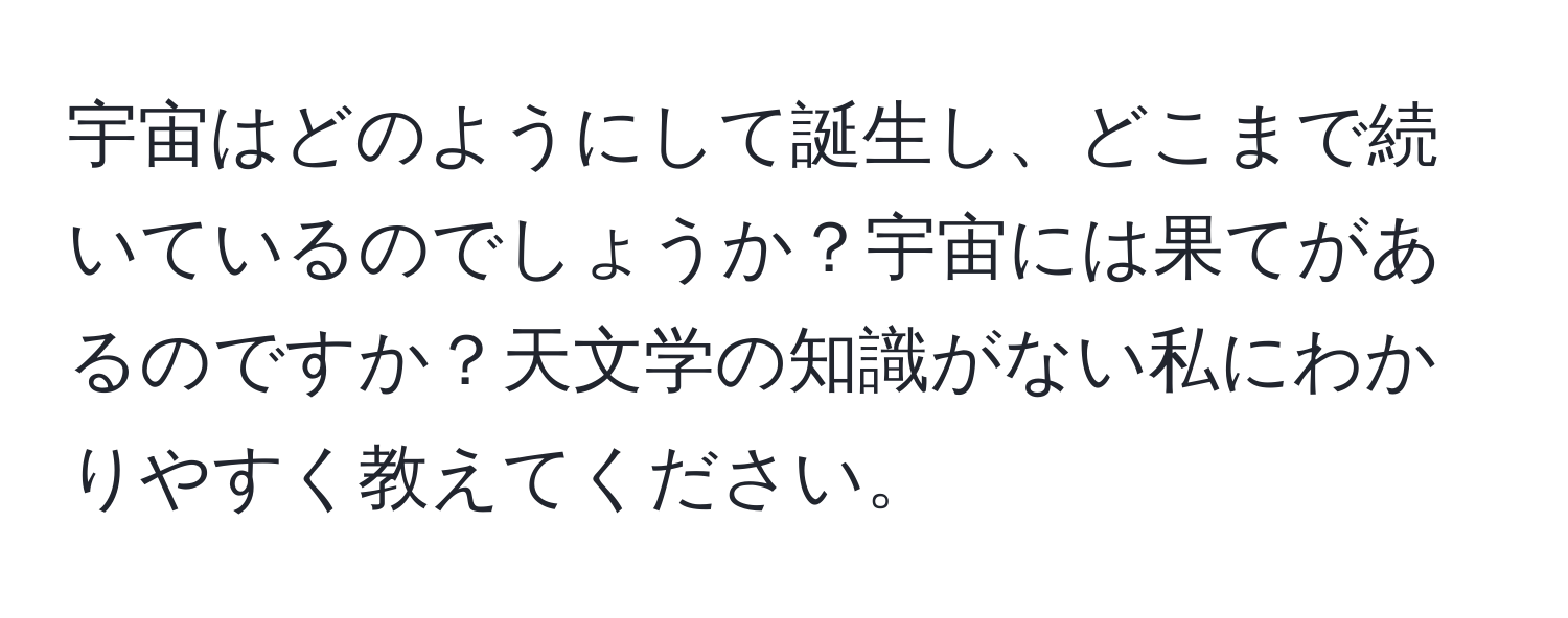 宇宙はどのようにして誕生し、どこまで続いているのでしょうか？宇宙には果てがあるのですか？天文学の知識がない私にわかりやすく教えてください。