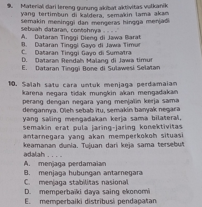 Material dari lereng gunung akibat aktivitas vulkanik
yang tertimbun di kaldera, semakin lama akan
semakin meninggi dan mengeras hingga menjadi
sebuah dataran, contohnya . . . .
A. Dataran Tinggi Dieng di Jawa Barat
B. Dataran Tinggi Gayo di Jawa Timur
C. Dataran Tinggi Gayo di Sumatra
D. Dataran Rendah Malang di Jawa timur
E. Dataran Tinggi Bone di Sulawesi Selatan
10. Salah satu cara untuk menjaga perdamaian
karena negara tidak mungkin akan mengadakan
perang dengan negara yang menjalin kerja sama
dengannya. Oleh sebab itu, semakin banyak negara
yang saling mengadakan kerja sama bilateral,
semakin erat pula jaring-jaring konektivitas
antarnegara yang akan memperkokoh situasi
keamanan dunia. Tujuan dari keja sama tersebut
adalah . . . .
A. menjaga perdamaian
B. menjaga hubungan antarnegara
C. menjaga stabilitas nasional
D. memperbaiki daya saing ekonomi
E. memperbaiki distribusi pendapatan