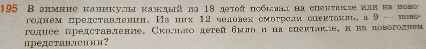 195 В зимние каникулы каждый из 18 детей побывална спектакле или на ново- 
годнем представлении. Изних 12 человек смотрели спектакль, а 9 — ново- 
годнее представление. Сколько детей было и на спектакле, и на новогоднем 
представлении？