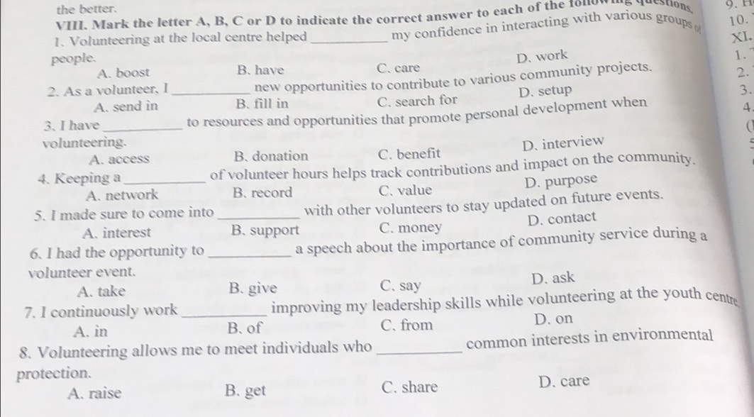 the better.
VIII. Mark the letter A, B, C or D to indicate the correct answer to each of the 1010n 15 4detions, 9. H
my confidence in interacting with various groups 10.
1. Volunteering at the local centre helped _XI.
people.
D. work 1.
A. boost B. have C. care
new opportunities to contribute to various community projects.
2.
2. As a volunteer, I _3.
A. send in B. fill in C. search for D. setup
3. I have _to resources and opportunities that promote personal development when
4
volunteering. D. interview
A. access B. donation C. benefit
4. Keeping a _of volunteer hours helps track contributions and impact on the community.
D. purpose
A. network B. record C. value
5. I made sure to come into_
with other volunteers to stay updated on future events.
D. contact
A. interest B. support C. money
6. I had the opportunity to _a speech about the importance of community service during a
volunteer event.
A. take B. give C. say D. ask
7. I continuously work _improving my leadership skills while volunteering at the youth centre
A. in B. of C. from D. on
8. Volunteering allows me to meet individuals who _common interests in environmental
protection.
A. raise B. get C. share D. care