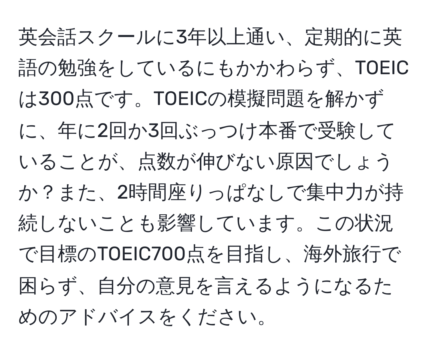 英会話スクールに3年以上通い、定期的に英語の勉強をしているにもかかわらず、TOEICは300点です。TOEICの模擬問題を解かずに、年に2回か3回ぶっつけ本番で受験していることが、点数が伸びない原因でしょうか？また、2時間座りっぱなしで集中力が持続しないことも影響しています。この状況で目標のTOEIC700点を目指し、海外旅行で困らず、自分の意見を言えるようになるためのアドバイスをください。