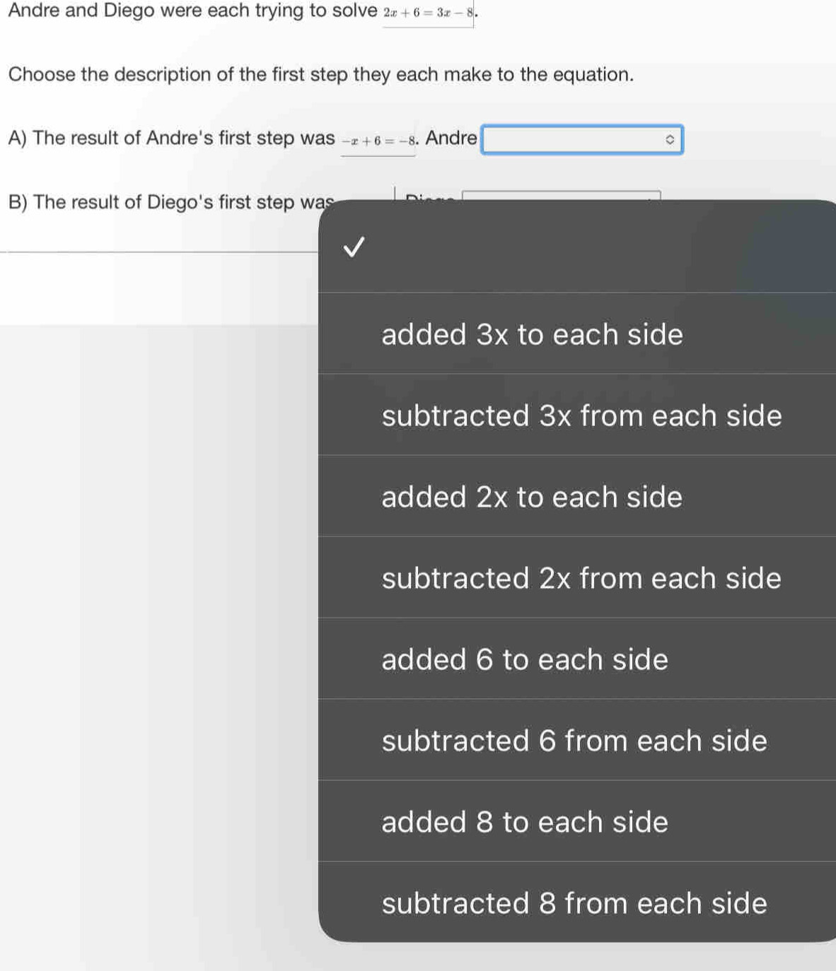Andre and Diego were each trying to solve 2x+6=3x-8. 
Choose the description of the first step they each make to the equation.
A) The result of Andre's first step was -x+6=-8. Andre
B) The result of Diego's first step was
added 3x to each side
subtracted 3x from each side
added 2x to each side
subtracted 2x from each side
added 6 to each side
subtracted 6 from each side
added 8 to each side
subtracted 8 from each side