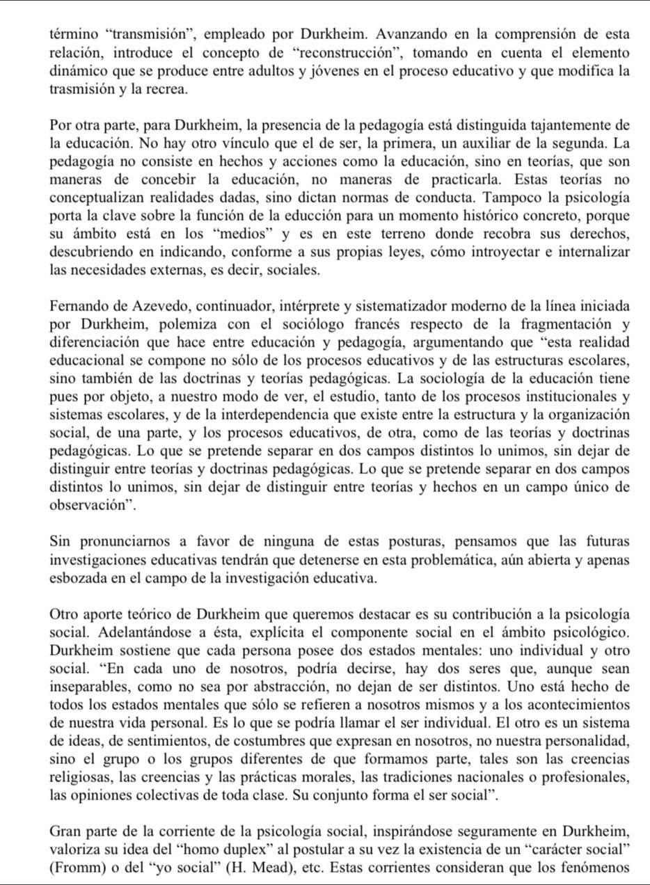 término “transmisión”, empleado por Durkheim. Avanzando en la comprensión de esta
relación, introduce el concepto de “reconstrucción”, tomando en cuenta el elemento
dinámico que se produce entre adultos y jóvenes en el proceso educativo y que modifica la
trasmisión y la recrea.
Por otra parte, para Durkheim, la presencia de la pedagogía está distinguida tajantemente de
la educación. No hay otro vínculo que el de ser, la primera, un auxiliar de la segunda. La
pedagogía no consiste en hechos y acciones como la educación, sino en teorías, que son
maneras de concebir la educación, no maneras de practicarla. Estas teorías no
conceptualizan realidades dadas, sino dictan normas de conducta. Tampoco la psicología
porta la clave sobre la función de la educción para un momento histórico concreto, porque
su ámbito está en los “medios” y es en este terreno donde recobra sus derechos,
descubriendo en indicando, conforme a sus propias leyes, cómo introyectar e internalizar
las necesidades externas, es decir, sociales.
Fernando de Azevedo, continuador, intérprete y sistematizador moderno de la línea iniciada
por Durkheim, polemiza con el sociólogo francés respecto de la fragmentación y
diferenciación que hace entre educación y pedagogía, argumentando que “esta realidad
educacional se compone no sólo de los procesos educativos y de las estructuras escolares,
sino también de las doctrinas y teorías pedagógicas. La sociología de la educación tiene
pues por objeto, a nuestro modo de ver, el estudio, tanto de los procesos institucionales y
sistemas escolares, y de la interdependencia que existe entre la estructura y la organización
social, de una parte, y los procesos educativos, de otra, como de las teorías y doctrinas
pedagógicas. Lo que se pretende separar en dos campos distintos lo unimos, sin dejar de
distinguir entre teorías y doctrinas pedagógicas. Lo que se pretende separar en dos campos
distintos lo unimos, sin dejar de distinguir entre teorías y hechos en un campo único de
observación'.
Sin pronunciarnos a favor de ninguna de estas posturas, pensamos que las futuras
investigaciones educativas tendrán que detenerse en esta problemática, aún abierta y apenas
esbozada en el campo de la investigación educativa.
Otro aporte teórico de Durkheim que queremos destacar es su contribución a la psicología
social. Adelantándose a ésta, explícita el componente social en el ámbito psicológico.
Durkheim sostiene que cada persona posee dos estados mentales: uno individual y otro
social. “En cada uno de nosotros, podría decirse, hay dos seres que, aunque sean
inseparables, como no sea por abstracción, no dejan de ser distintos. Uno está hecho de
todos los estados mentales que sólo se refieren a nosotros mismos y a los acontecimientos
de nuestra vida personal. Es lo que se podría llamar el ser individual. El otro es un sistema
de ideas, de sentimientos, de costumbres que expresan en nosotros, no nuestra personalidad,
sino el grupo o los grupos diferentes de que formamos parte, tales son las creencias
religiosas, las creencias y las prácticas morales, las tradiciones nacionales o profesionales,
las opiniones colectivas de toda clase. Su conjunto forma el ser social”.
Gran parte de la corriente de la psicología social, inspirándose seguramente en Durkheim,
valoriza su idea del “homo duplex” al postular a su vez la existencia de un “carácter social”
(Fromm) o del “yo social” (H. Mead), etc. Estas corrientes consideran que los fenómenos