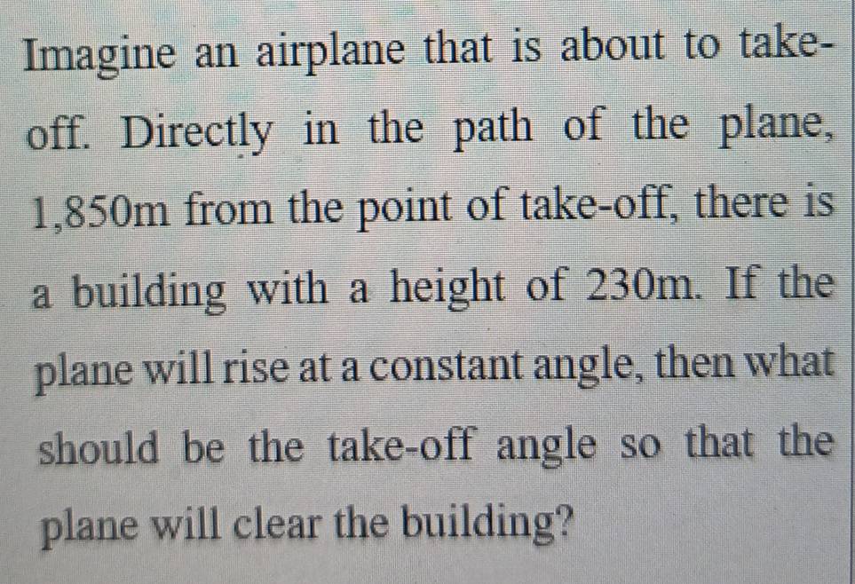 Imagine an airplane that is about to take- 
off. Directly in the path of the plane,
1,850m from the point of take-off, there is 
a building with a height of 230m. If the 
plane will rise at a constant angle, then what 
should be the take-off angle so that the 
plane will clear the building?