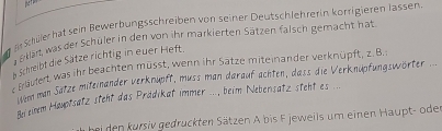 er shüerhat sein Bewerbungsschreiben von seiner Deutschlehrerin körrigieren Jassen. 
Skan, was der Schüler in den von ihr markierten Sätzen faisch gemacht hat 
Erüutert, was ihr beachten müsst, wenn ihr Sätze miteinander verknüpft, z. B. Schreibt die Sätze richtig in euer Heft. 
ier man Satze miteinander verknupft, muss man darauf achten, dass die Verknupfungswörter ... 
An einem Heuptsatz steht das Prädikat immer ..., beim Nebensatz steht es ... 
ei den kursiv gedruckten Sätzen A bis F jeweils um einen Haupt- oder