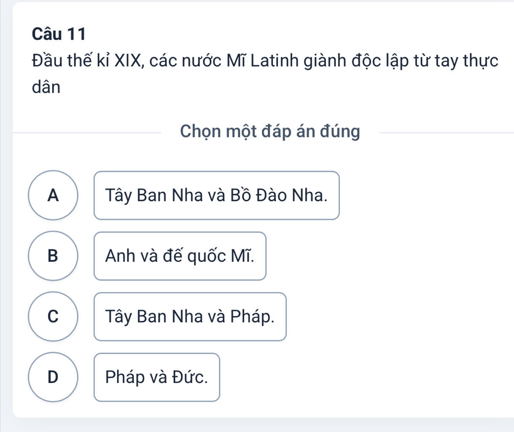 Đầu thế kỉ XIX, các nước Mĩ Latinh giành độc lập từ tay thực
dân
Chọn một đáp án đúng
A Tây Ban Nha và Bồ Đào Nha.
B Anh và đế quốc Mĩ.
C Tây Ban Nha và Pháp.
D Pháp và Đức.