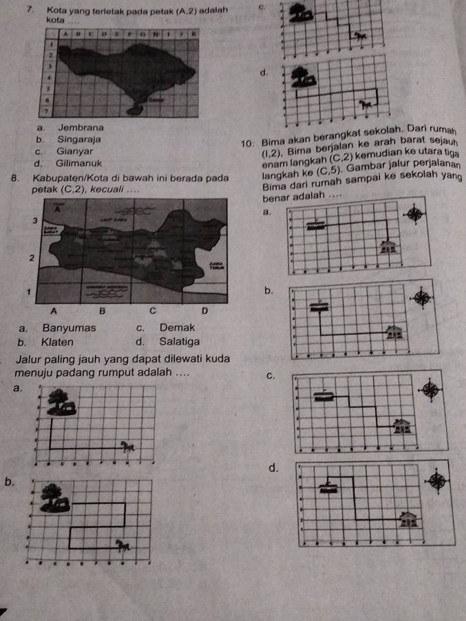 Kota yang terietak pada petak (A,2) adalah c.
1
kota …  .
.
d.
a. Jembrana
b. Singaraja
10: Bima akan berangkat sekolah. Dari ruman
c. Gianyar
(1,2) Bima berjalan ke arah barat sejauh
d. Gilimanuk enam langkah (C,2) kemudian ke utara tiga
langkah ke (C,5) Gambar jälur perjalanar
8. Kabupaten/Kota di bawah ini berada pada Bima dari rumah sampai ke sekolah yand
petak (C,2) , kecuali …
benar adalah ....
a.
b.
a. Banyumas c. Demak
b. Klaten d. Salatiga
Jalur paling jauh yang dapat dilewati kuda
menuju padang rumput adalah ....
c.
a.
d.
b.